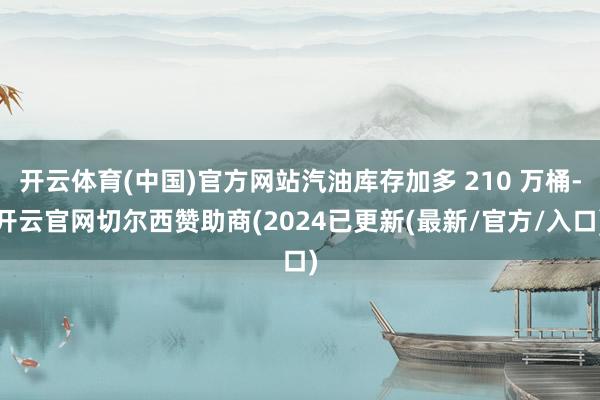 开云体育(中国)官方网站汽油库存加多 210 万桶-开云官网切尔西赞助商(2024已更新(最新/官方/入口)