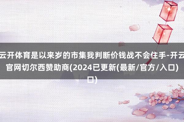 云开体育是以来岁的市集我判断价钱战不会住手-开云官网切尔西赞助商(2024已更新(最新/官方/入口)