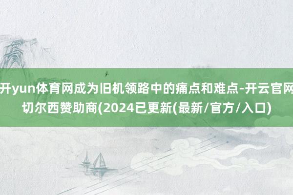 开yun体育网成为旧机领路中的痛点和难点-开云官网切尔西赞助商(2024已更新(最新/官方/入口)
