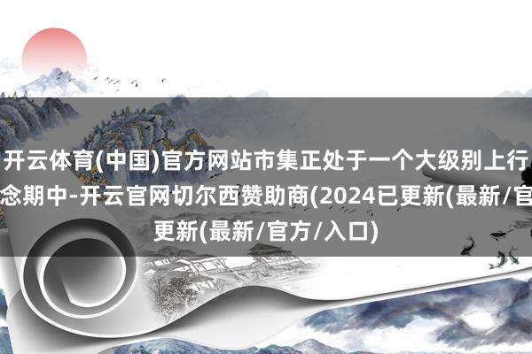 开云体育(中国)官方网站市集正处于一个大级别上行趋势的转念期中-开云官网切尔西赞助商(2024已更新(最新/官方/入口)