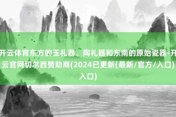 开云体育东方的玉礼器、陶礼器和东南的原始瓷器-开云官网切尔西赞助商(2024已更新(最新/官方/入口)