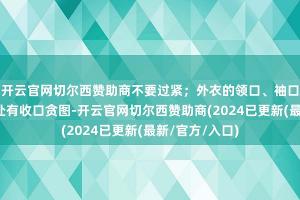 开云官网切尔西赞助商不要过紧；外衣的领口、袖口、腰部、脚踝处有收口贪图-开云官网切尔西赞助商(2024已更新(最新/官方/入口)