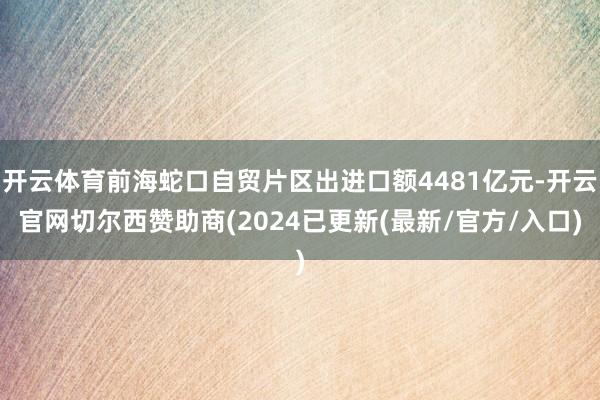 开云体育前海蛇口自贸片区出进口额4481亿元-开云官网切尔西赞助商(2024已更新(最新/官方/入口)