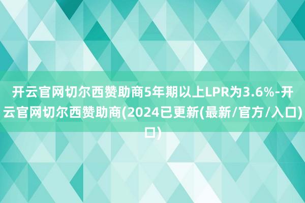 开云官网切尔西赞助商5年期以上LPR为3.6%-开云官网切尔西赞助商(2024已更新(最新/官方/入口)