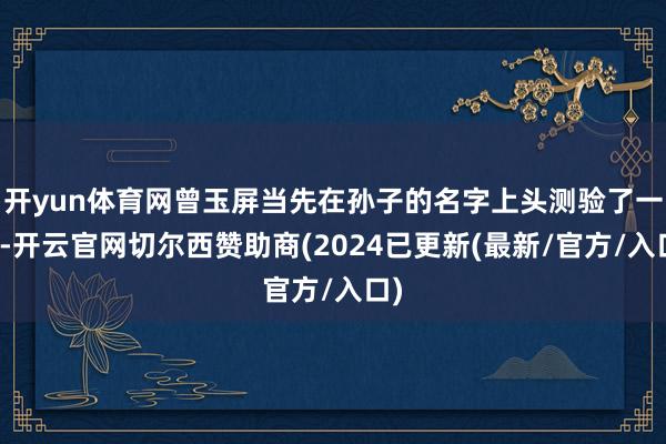 开yun体育网曾玉屏当先在孙子的名字上头测验了一番-开云官网切尔西赞助商(2024已更新(最新/官方/入口)