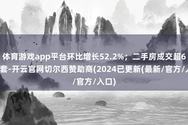 体育游戏app平台环比增长52.2%；二手房成交超6.9万套-开云官网切尔西赞助商(2024已更新(最新/官方/入口)