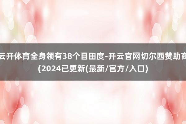 云开体育全身领有38个目田度-开云官网切尔西赞助商(2024已更新(最新/官方/入口)