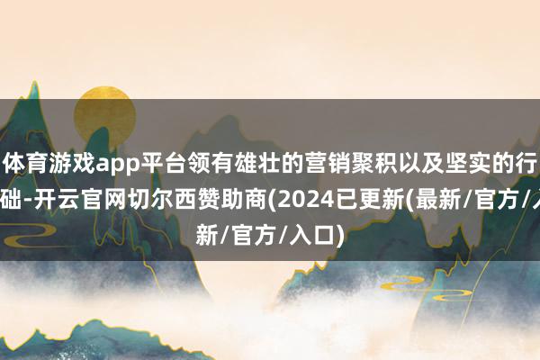 体育游戏app平台领有雄壮的营销聚积以及坚实的行业基础-开云官网切尔西赞助商(2024已更新(最新/官方/入口)