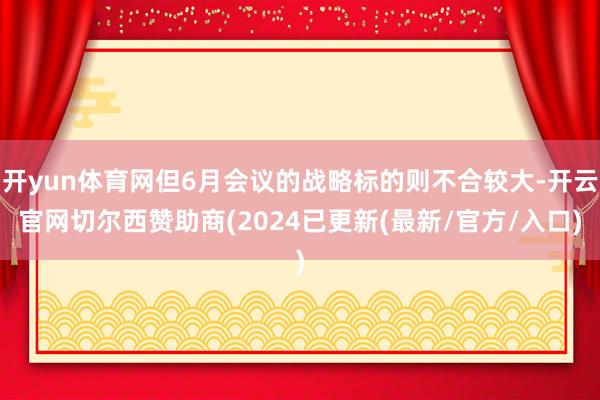 开yun体育网但6月会议的战略标的则不合较大-开云官网切尔西赞助商(2024已更新(最新/官方/入口)