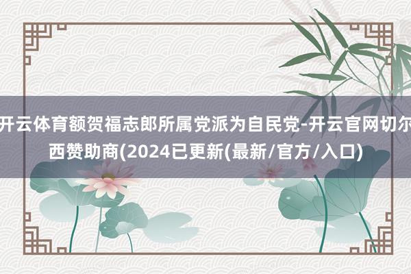 开云体育额贺福志郎所属党派为自民党-开云官网切尔西赞助商(2024已更新(最新/官方/入口)