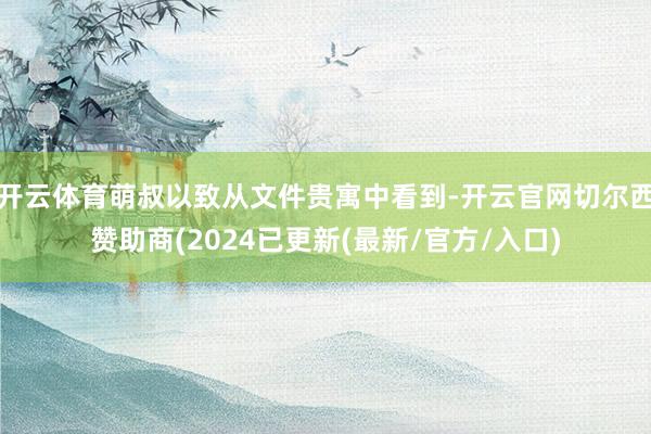 开云体育萌叔以致从文件贵寓中看到-开云官网切尔西赞助商(2024已更新(最新/官方/入口)