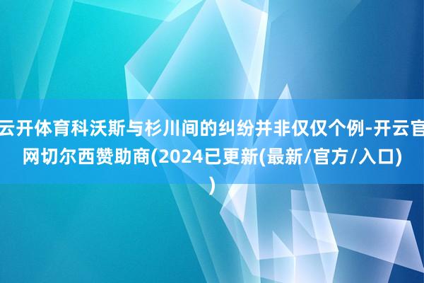 云开体育科沃斯与杉川间的纠纷并非仅仅个例-开云官网切尔西赞助商(2024已更新(最新/官方/入口)