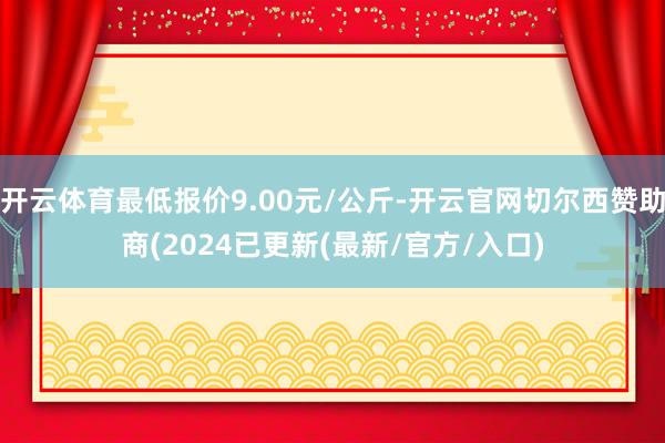 开云体育最低报价9.00元/公斤-开云官网切尔西赞助商(2024已更新(最新/官方/入口)