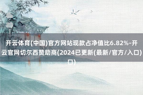 开云体育(中国)官方网站现款占净值比6.82%-开云官网切尔西赞助商(2024已更新(最新/官方/入口)