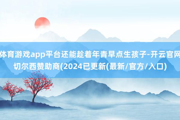 体育游戏app平台还能趁着年青早点生孩子-开云官网切尔西赞助商(2024已更新(最新/官方/入口)