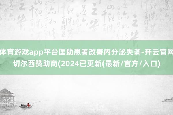 体育游戏app平台匡助患者改善内分泌失调-开云官网切尔西赞助商(2024已更新(最新/官方/入口)