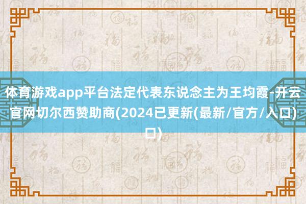 体育游戏app平台法定代表东说念主为王均霞-开云官网切尔西赞助商(2024已更新(最新/官方/入口)