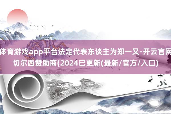 体育游戏app平台法定代表东谈主为郑一又-开云官网切尔西赞助商(2024已更新(最新/官方/入口)