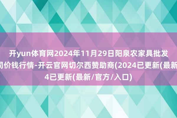 开yun体育网2024年11月29日阳泉农家具批发市集有限公司价钱行情-开云官网切尔西赞助商(2024已更新(最新/官方/入口)