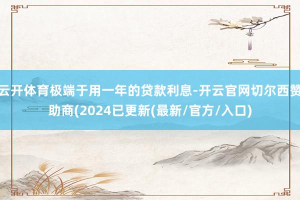 云开体育极端于用一年的贷款利息-开云官网切尔西赞助商(2024已更新(最新/官方/入口)