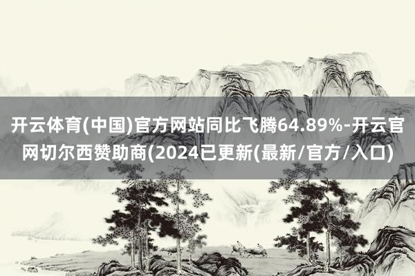 开云体育(中国)官方网站同比飞腾64.89%-开云官网切尔西赞助商(2024已更新(最新/官方/入口)
