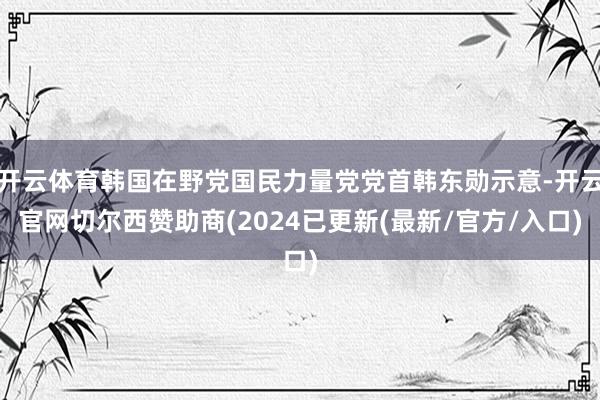 开云体育韩国在野党国民力量党党首韩东勋示意-开云官网切尔西赞助商(2024已更新(最新/官方/入口)