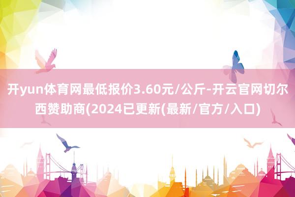 开yun体育网最低报价3.60元/公斤-开云官网切尔西赞助商(2024已更新(最新/官方/入口)