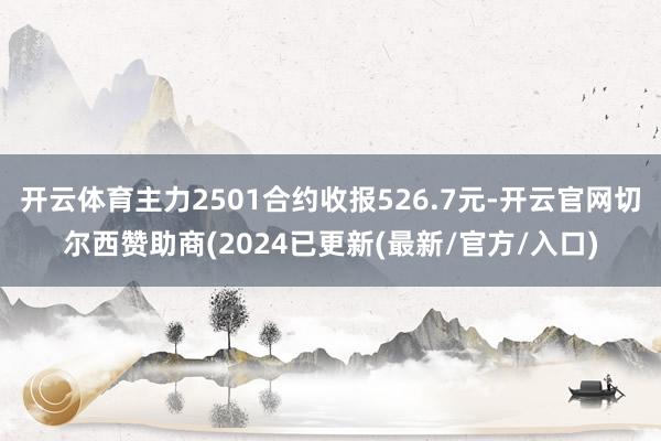 开云体育主力2501合约收报526.7元-开云官网切尔西赞助商(2024已更新(最新/官方/入口)