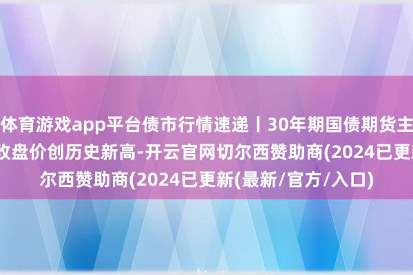 体育游戏app平台债市行情速递丨30年期国债期货主力合约收涨1.37% 收盘价创历史新高-开云官网切尔西赞助商(2024已更新(最新/官方/入口)