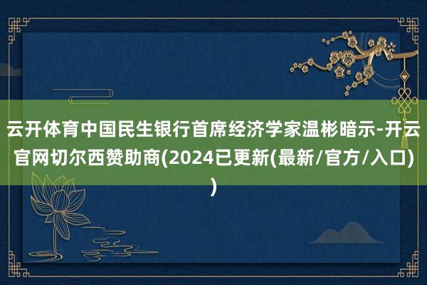 云开体育　　中国民生银行首席经济学家温彬暗示-开云官网切尔西赞助商(2024已更新(最新/官方/入口)