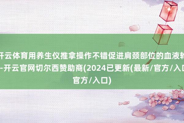 开云体育用养生仪推拿操作不错促进肩颈部位的血液轮回-开云官网切尔西赞助商(2024已更新(最新/官方/入口)
