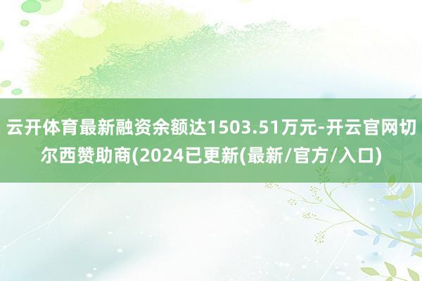云开体育最新融资余额达1503.51万元-开云官网切尔西赞助商(2024已更新(最新/官方/入口)