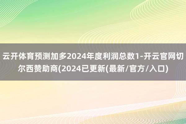云开体育预测加多2024年度利润总数1-开云官网切尔西赞助商(2024已更新(最新/官方/入口)
