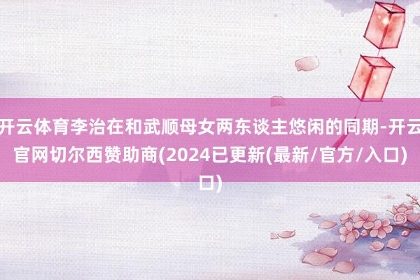 开云体育李治在和武顺母女两东谈主悠闲的同期-开云官网切尔西赞助商(2024已更新(最新/官方/入口)