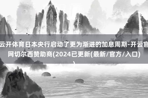 云开体育日本央行启动了更为渐进的加息周期-开云官网切尔西赞助商(2024已更新(最新/官方/入口)