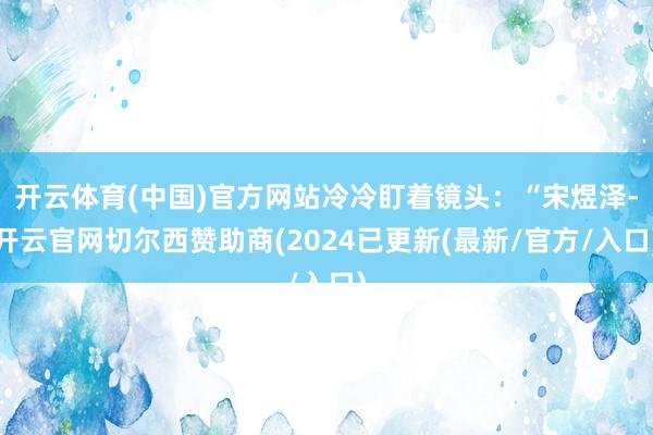 开云体育(中国)官方网站冷冷盯着镜头：“宋煜泽-开云官网切尔西赞助商(2024已更新(最新/官方/入口)