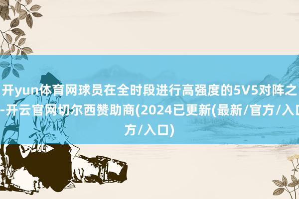 开yun体育网球员在全时段进行高强度的5V5对阵之后-开云官网切尔西赞助商(2024已更新(最新/官方/入口)