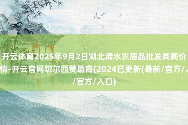 开云体育2025年9月2日湖北浠水农居品批发阛阓价钱行情-开云官网切尔西赞助商(2024已更新(最新/官方/入口)