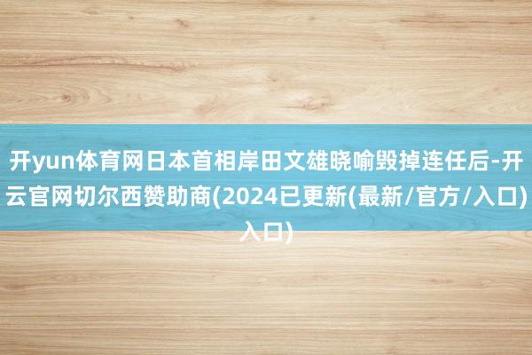 开yun体育网日本首相岸田文雄晓喻毁掉连任后-开云官网切尔西赞助商(2024已更新(最新/官方/入口)