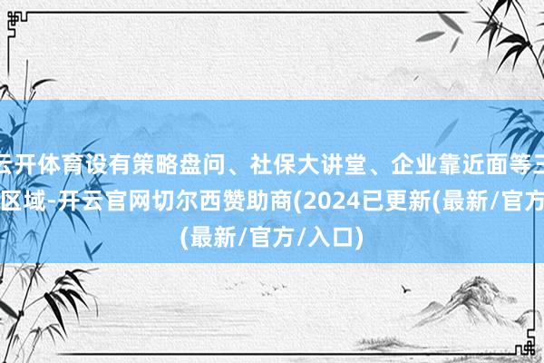 云开体育设有策略盘问、社保大讲堂、企业靠近面等三个功能区域-开云官网切尔西赞助商(2024已更新(最新/官方/入口)
