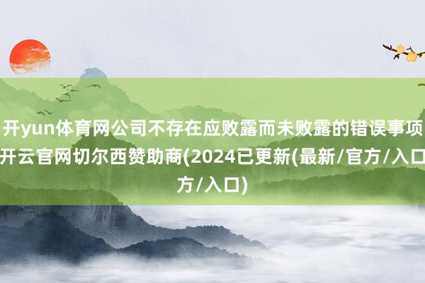 开yun体育网公司不存在应败露而未败露的错误事项-开云官网切尔西赞助商(2024已更新(最新/官方/入口)