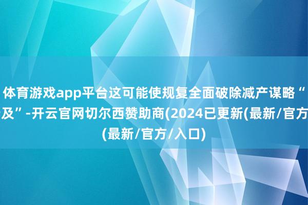 体育游戏app平台这可能使规复全面破除减产谋略“遥不行及”-开云官网切尔西赞助商(2024已更新(最新/官方/入口)